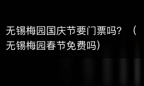 无锡梅园国庆节要门票吗？（无锡梅园春节免费吗）