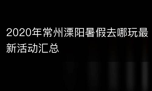 2020年常州溧阳暑假去哪玩最新活动汇总