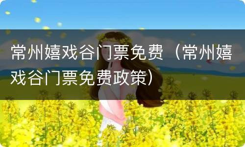 常州嬉戏谷门票免费（常州嬉戏谷门票免费政策）