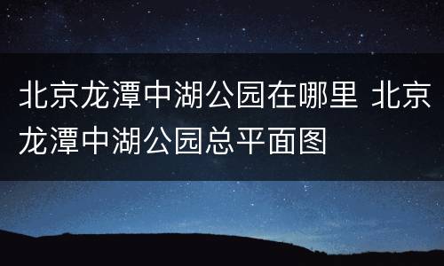 北京龙潭中湖公园在哪里 北京龙潭中湖公园总平面图