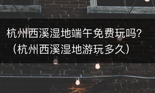 杭州西溪湿地端午免费玩吗？（杭州西溪湿地游玩多久）