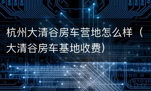 杭州大清谷房车营地怎么样（大清谷房车基地收费）