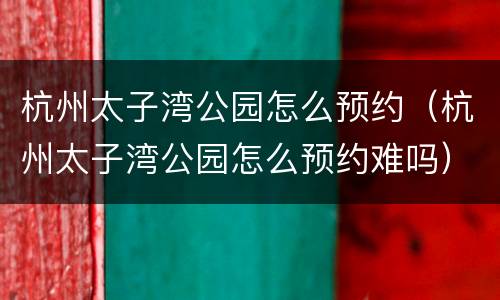 杭州太子湾公园怎么预约（杭州太子湾公园怎么预约难吗）