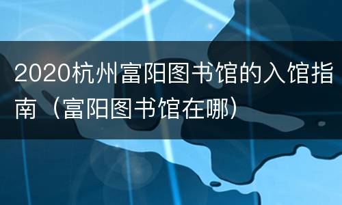 2020杭州富阳图书馆的入馆指南（富阳图书馆在哪）