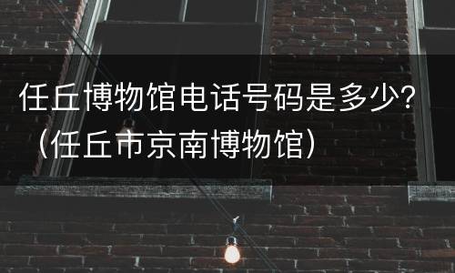 任丘博物馆电话号码是多少？（任丘市京南博物馆）