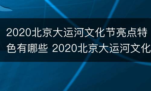 2020北京大运河文化节亮点特色有哪些 2020北京大运河文化节亮点特色有哪些活动