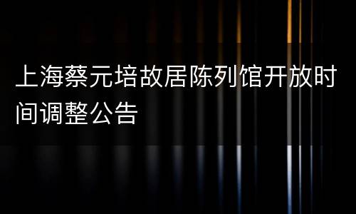 上海蔡元培故居陈列馆开放时间调整公告