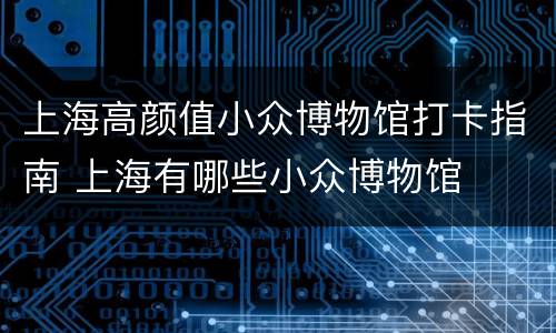 上海高颜值小众博物馆打卡指南 上海有哪些小众博物馆