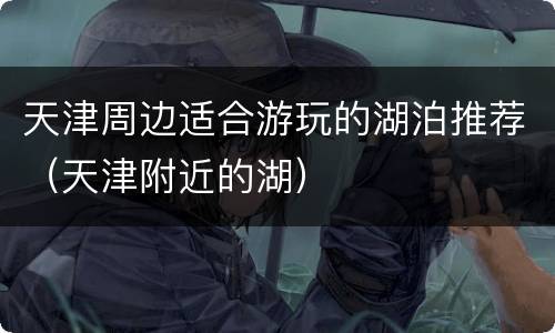 天津周边适合游玩的湖泊推荐（天津附近的湖）