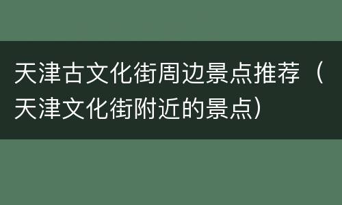 天津古文化街周边景点推荐（天津文化街附近的景点）