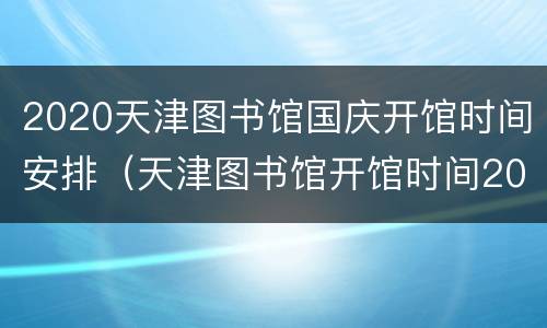2020天津图书馆国庆开馆时间安排（天津图书馆开馆时间2021）