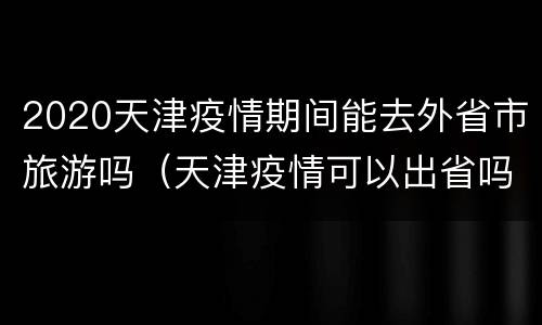 2020天津疫情期间能去外省市旅游吗（天津疫情可以出省吗）