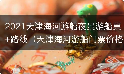 2021天津海河游船夜景游船票+路线（天津海河游船门票价格）