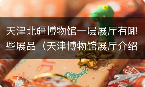天津北疆博物馆一层展厅有哪些展品（天津博物馆展厅介绍）