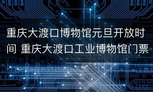 重庆大渡口博物馆元旦开放时间 重庆大渡口工业博物馆门票