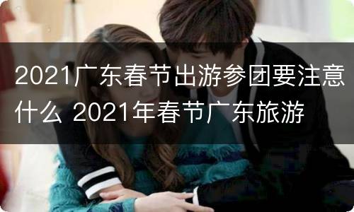 2021广东春节出游参团要注意什么 2021年春节广东旅游