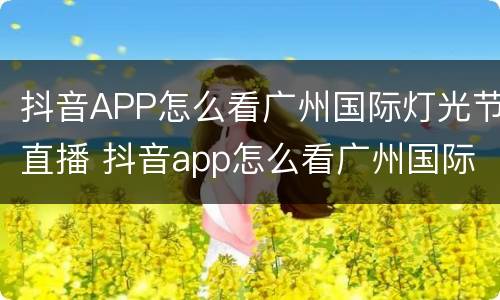 抖音APP怎么看广州国际灯光节直播 抖音app怎么看广州国际灯光节直播回放
