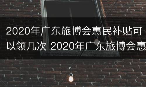2020年广东旅博会惠民补贴可以领几次 2020年广东旅博会惠民补贴可以领几次啊