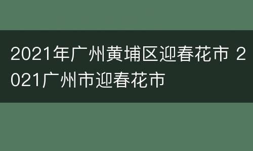 2021年广州黄埔区迎春花市 2021广州市迎春花市