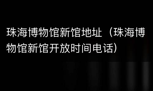 珠海博物馆新馆地址（珠海博物馆新馆开放时间电话）