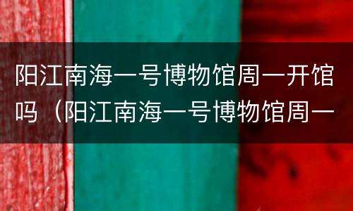 阳江南海一号博物馆周一开馆吗（阳江南海一号博物馆周一开馆吗现在）