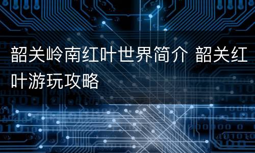 韶关岭南红叶世界简介 韶关红叶游玩攻略