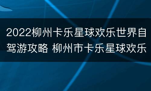 2022柳州卡乐星球欢乐世界自驾游攻略 柳州市卡乐星球欢乐世界