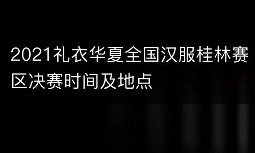 2021礼衣华夏全国汉服桂林赛区决赛时间及地点