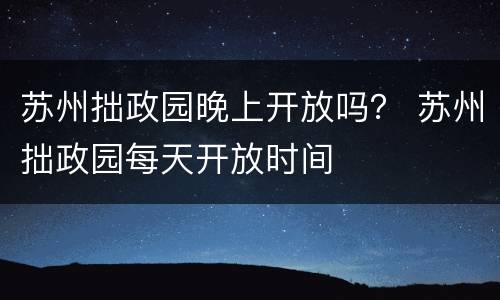 苏州拙政园晚上开放吗？ 苏州拙政园每天开放时间