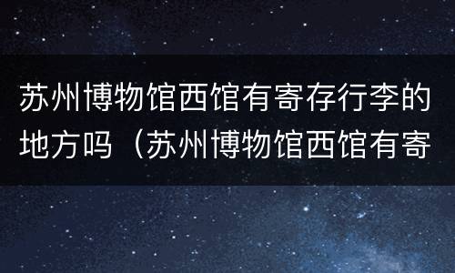 苏州博物馆西馆有寄存行李的地方吗（苏州博物馆西馆有寄存行李的地方吗图片）