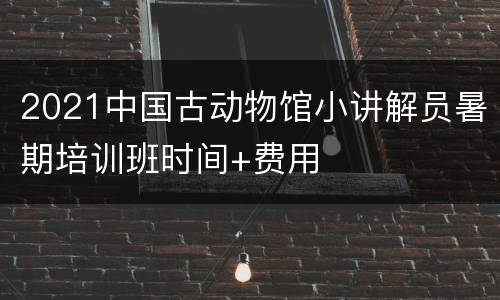2021中国古动物馆小讲解员暑期培训班时间+费用
