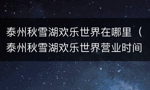 泰州秋雪湖欢乐世界在哪里（泰州秋雪湖欢乐世界营业时间）
