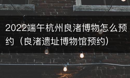 2022端午杭州良渚博物怎么预约（良渚遗址博物馆预约）