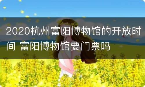 2020杭州富阳博物馆的开放时间 富阳博物馆要门票吗