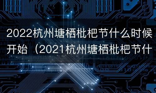 2022杭州塘栖枇杷节什么时候开始（2021杭州塘栖枇杷节什么时候）