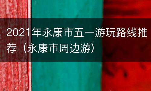 2021年永康市五一游玩路线推荐（永康市周边游）
