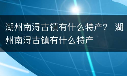 湖州南浔古镇有什么特产？ 湖州南浔古镇有什么特产