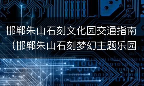 邯郸朱山石刻文化园交通指南（邯郸朱山石刻梦幻主题乐园）