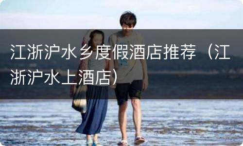 江浙沪水乡度假酒店推荐（江浙沪水上酒店）