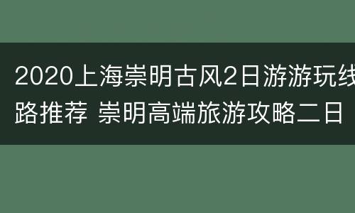 2020上海崇明古风2日游游玩线路推荐 崇明高端旅游攻略二日游