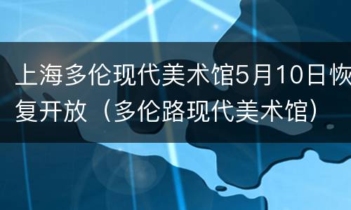 上海多伦现代美术馆5月10日恢复开放（多伦路现代美术馆）