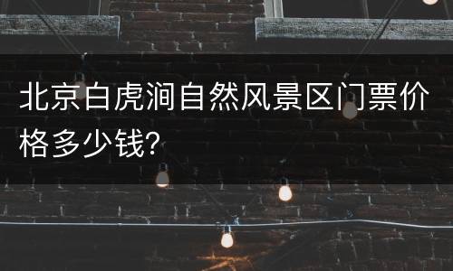北京白虎涧自然风景区门票价格多少钱？
