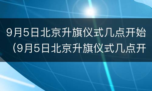 9月5日北京升旗仪式几点开始（9月5日北京升旗仪式几点开始的）