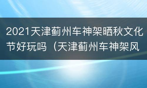 2021天津蓟州车神架晒秋文化节好玩吗（天津蓟州车神架风景区好玩吗）
