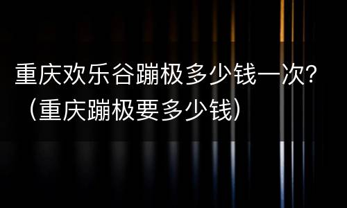 重庆欢乐谷蹦极多少钱一次？（重庆蹦极要多少钱）