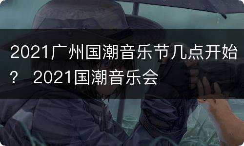 2021广州国潮音乐节几点开始？ 2021国潮音乐会