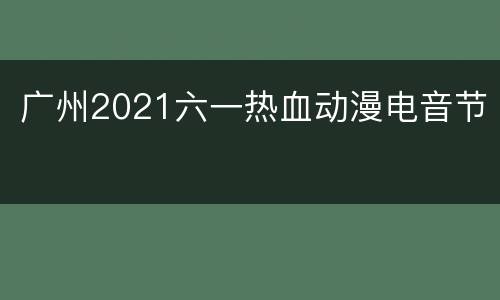 广州2021六一热血动漫电音节