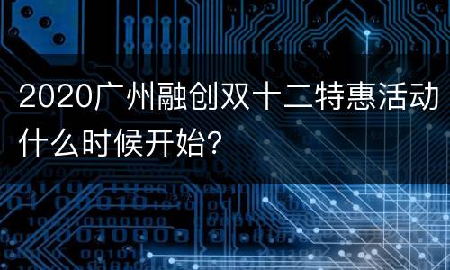 2020广州融创双十二特惠活动什么时候开始？