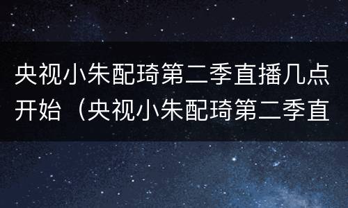 央视小朱配琦第二季直播几点开始（央视小朱配琦第二季直播几点开始播）