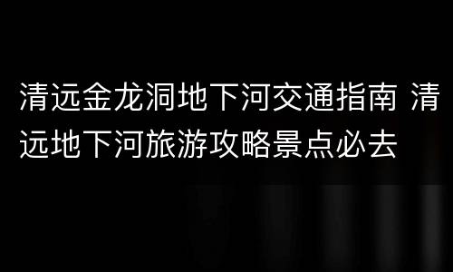 清远金龙洞地下河交通指南 清远地下河旅游攻略景点必去
